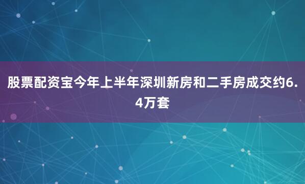 股票配资宝今年上半年深圳新房和二手房成交约6.4万套