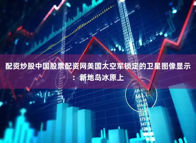 配资炒股中国股票配资网美国太空军锁定的卫星图像显示：新地岛冰原上