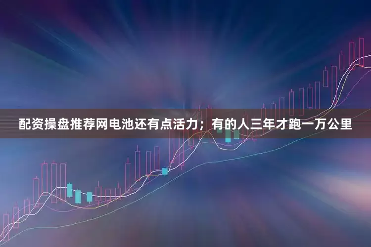 配资操盘推荐网电池还有点活力；有的人三年才跑一万公里